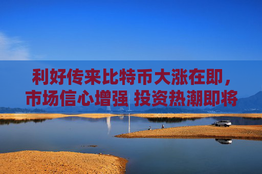 利好传来比特币大涨在即，市场信心增强 投资热潮即将到来
