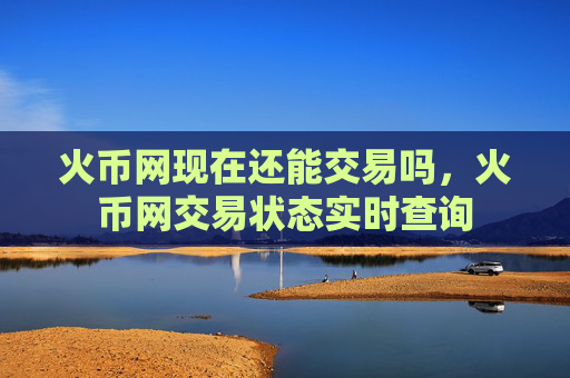 火币网现在还能交易吗，火币网交易状态实时查询