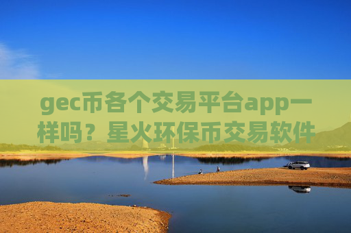 gec币各个交易平台app一样吗？星火环保币交易软件app