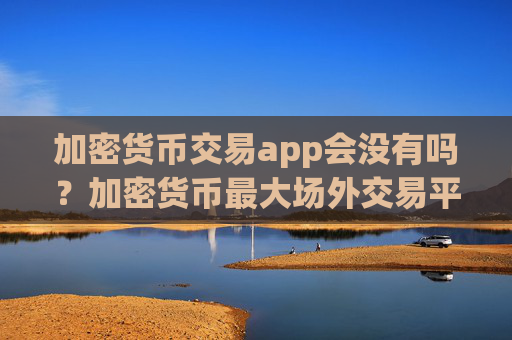 加密货币交易app会没有吗?加密货币最大场外交易平台