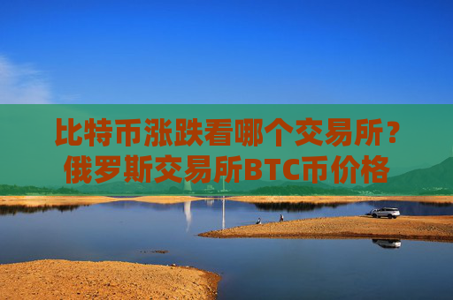 比特币涨跌看哪个交易所？俄罗斯交易所BTC币价格
