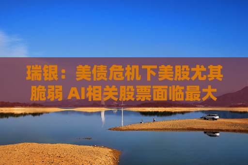 瑞银:美债危机下美股尤其脆弱 AI相关股票面临最大风险