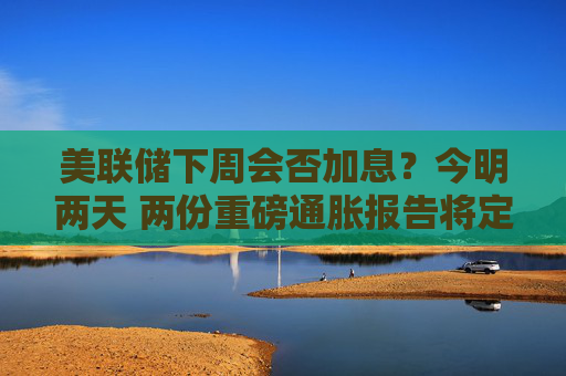 美联储下周会否加息?今明两天 两份重磅通胀报告将定调