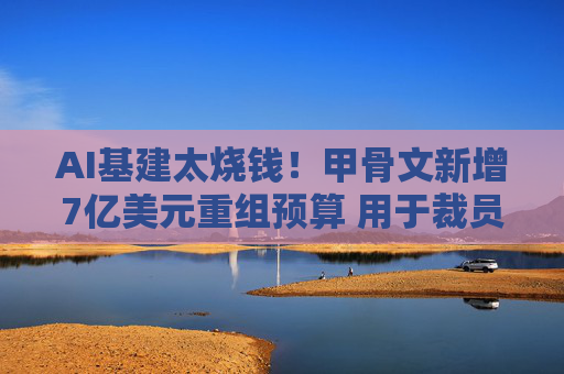 AI基建太烧钱!甲骨文新增7亿美元重组预算 用于裁员补偿