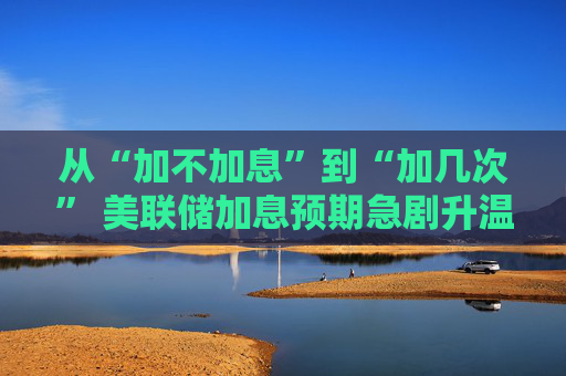 从“加不加息”到“加几次” 美联储加息预期急剧升温