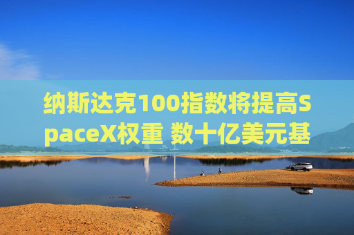 纳斯达克100指数将提高SpaceX权重 数十亿美元基金料将买入