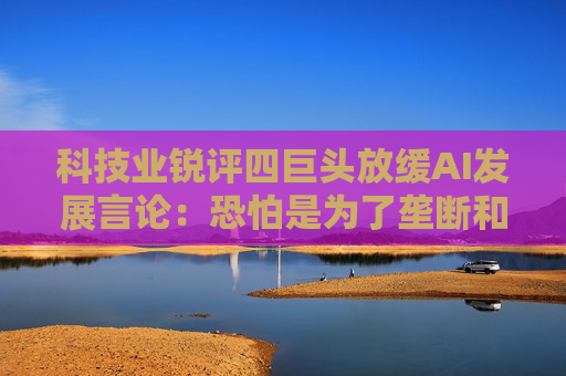 科技业锐评四巨头放缓AI发展言论:恐怕是为了垄断和卖货