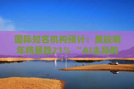 国际知名机构预计:美股明年将暴跌21% “AI主导的股市繁荣即将破灭”