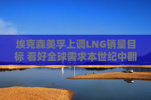 埃克森美孚上调LNG销量目标 看好全球需求本世纪中翻倍至10亿吨