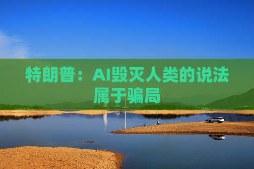 特朗普：AI毁灭人类的说法属于骗局