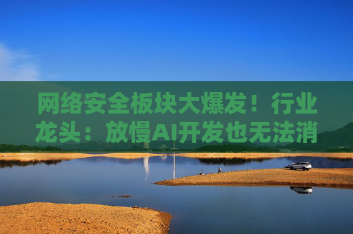 网络安全板块大爆发!行业龙头:放慢AI开发也无法消除安全风险