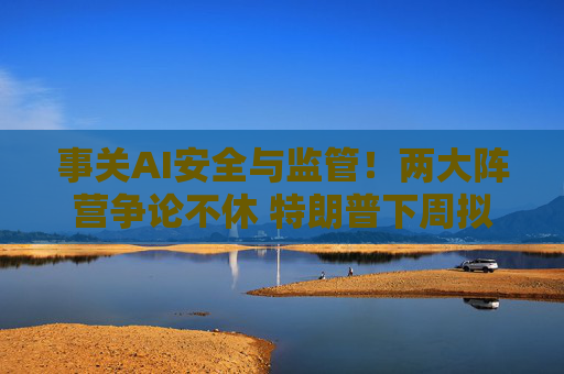事关AI安全与监管!两大阵营争论不休 特朗普下周拟在白宫召集行业高管