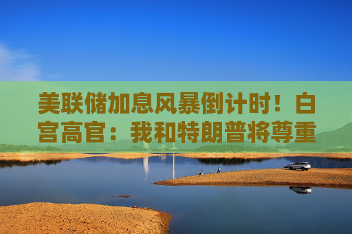 美联储加息风暴倒计时！白宫高官：我和特朗普将尊重沃什的决定