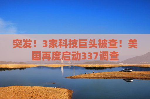 突发！3家科技巨头被查！美国再度启动337调查