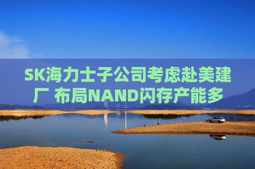SK海力士子公司考虑赴美建厂 布局NAND闪存产能多元化