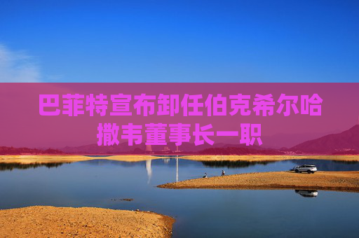 巴菲特宣布卸任伯克希尔哈撒韦董事长一职