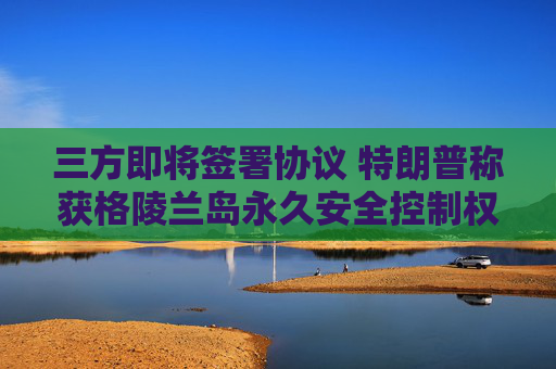 三方即将签署协议 特朗普称获格陵兰岛永久安全控制权