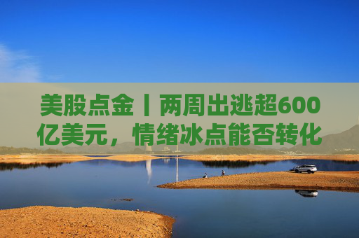 美股点金丨两周出逃超600亿美元，情绪冰点能否转化为行情拐点