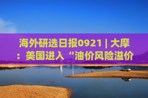 海外研选日报0921 | 大摩：美国进入“油价风险溢价”情景 美联储料再加息两次