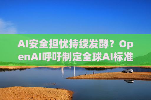 AI安全担忧持续发酵？OpenAI呼吁制定全球AI标准 重点关注对齐和RSI！