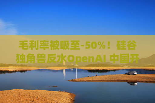 毛利率被吸至-50%！硅谷独角兽反水OpenAI 中国开源模型成救星