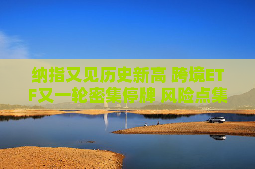 纳指又见历史新高 跨境ETF又一轮密集停牌 风险点集中在哪？