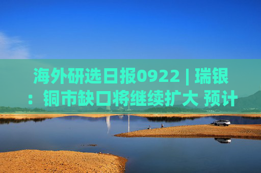海外研选日报0922 | 瑞银：铜市缺口将继续扩大 预计2027年铜价升至1.55万美元