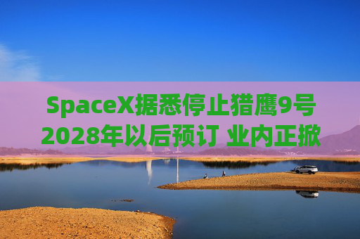 SpaceX据悉停止猎鹰9号2028年以后预订 业内正掀起运力抢购热潮