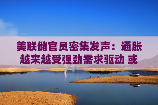 美联储官员密集发声：通胀越来越受强劲需求驱动 或需进一步加息