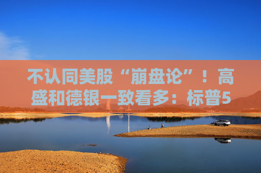 不认同美股“崩盘论”！高盛和德银一致看多：标普500有望冲破八千点大关