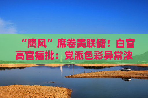 “鹰风”席卷美联储！白宫高官痛批：党派色彩异常浓厚 毫无加息必要