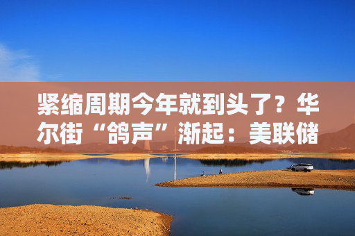 紧缩周期今年就到头了？华尔街“鸽声”渐起：美联储明年将转向降息！