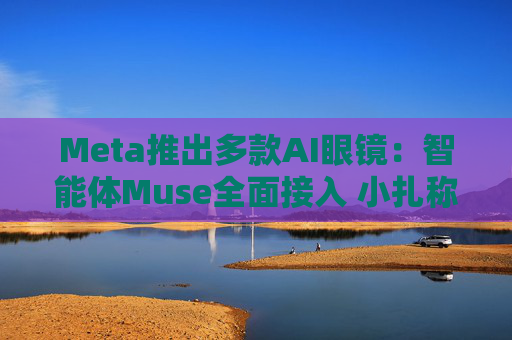 Meta推出多款AI眼镜：智能体Muse全面接入 小扎称要让数十亿人使用