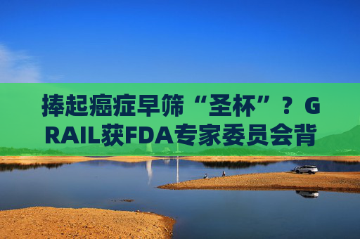 捧起癌症早筛“圣杯”？GRAIL获FDA专家委员会背书 AI赋能抽血测癌