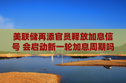 美联储再添官员释放加息信号 会启动新一轮加息周期吗