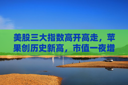 美股三大指数高开高走，苹果创历史新高，市值一夜增5000亿元