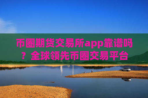 币圈期货交易所app靠谱吗?全球领先币圈交易平台