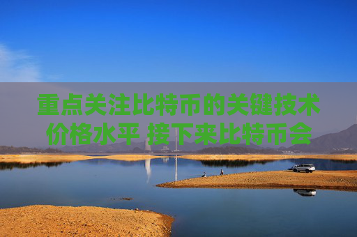 重点关注比特币的关键技术价格水平 接下来比特币会走向更高价格吗