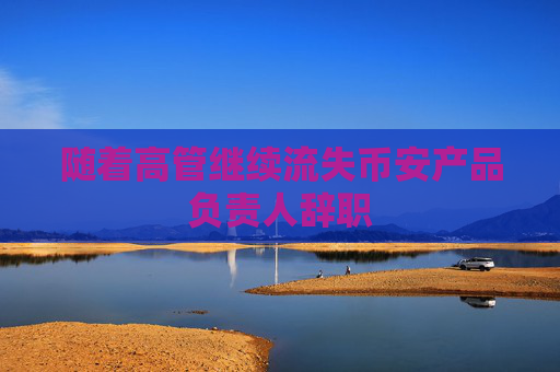 随着高管继续流失币安产品负责人辞职