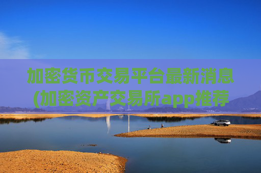 加密货币交易平台最新消息(加密资产交易所app推荐哪家)