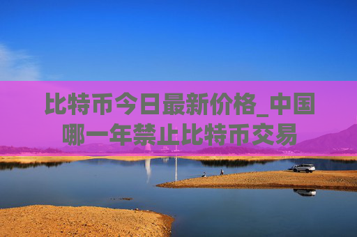 比特币今日最新价格_中国哪一年禁止比特币交易