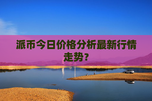 派币今日价格分析最新行情走势?