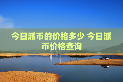 今日派币的价格多少 今日派币价格查询