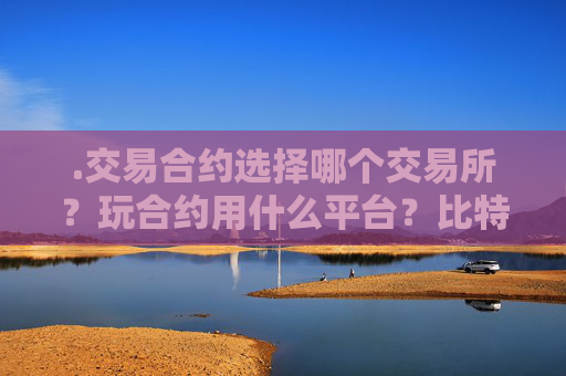 .交易合约选择哪个交易所？玩合约用什么平台？比特币合约交易怎么选择平台？