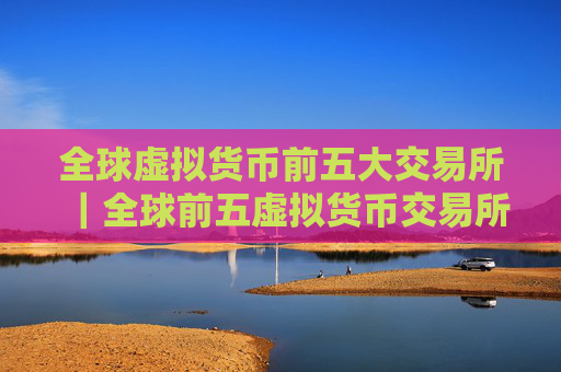 全球虚拟货币前五大交易所｜全球前五虚拟货币交易所排行