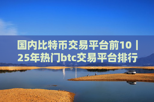 国内比特币交易平台前10|25年热门btc交易平台排行榜