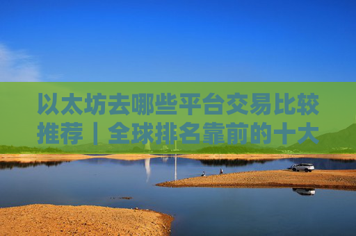 以太坊去哪些平台交易比较推荐|全球排名靠前的十大以太坊交易平台