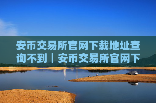 安币交易所官网下载地址查询不到｜安币交易所官网下载无地址