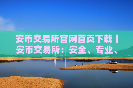 安币交易所官网首页下载|安币交易所:安全、专业、可靠的数字资产交易平台
