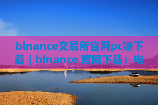 binance交易所官网pc端下载｜binance 官网下载：电脑端